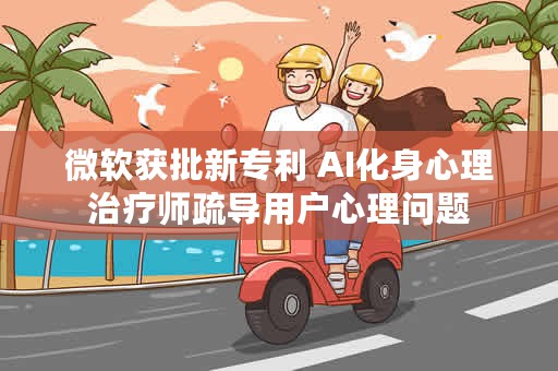 微软获批新专利 AI化身心理治疗师疏导用户心理问题