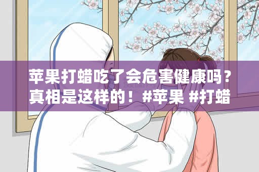 苹果打蜡吃了会危害健康吗？真相是这样的！#苹果 #打蜡 #健康 #真相