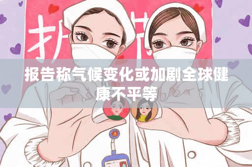 报告称气候变化或加剧全球健康不平等