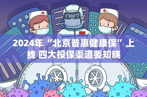 2024年“北京普惠健康保”上线 四大投保渠道要知晓