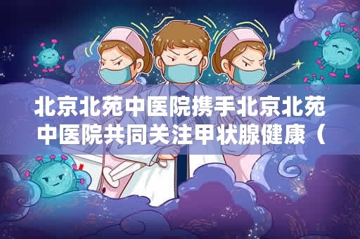 北京北苑中医院携手北京北苑中医院共同关注甲状腺健康（世界冠军携手北京北苑中医院共同关注甲状腺健康）