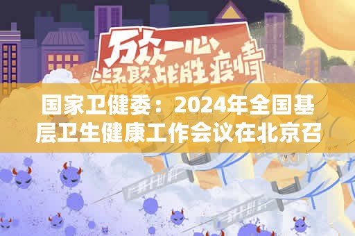 国家卫健委：2024年全国基层卫生健康工作会议在北京召开（国家卫健委：2024年全国基层卫生健康工作会议在京召开）