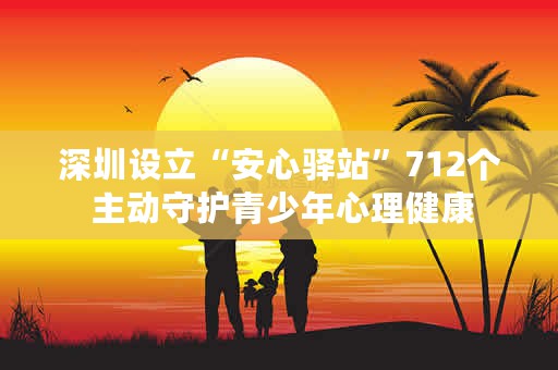 深圳设立“安心驿站”712个 主动守护青少年心理健康