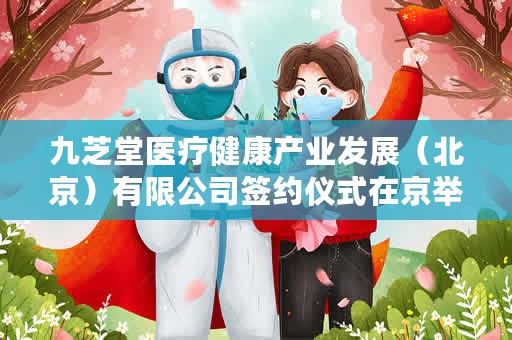九芝堂医疗健康产业发展（北京）有限公司签约仪式在京举行（九芝堂与熙诚健康签署战略合作协议）