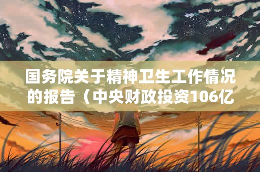 国务院关于精神卫生工作情况的报告（中央财政投资106亿元扩建540余所医疗卫生机构）